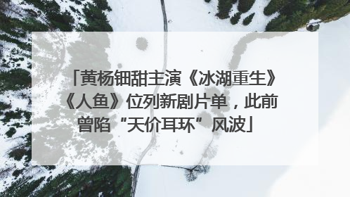 黄杨钿甜主演《冰湖重生》《人鱼》位列新剧片单，此前曾陷“天价耳环”风波