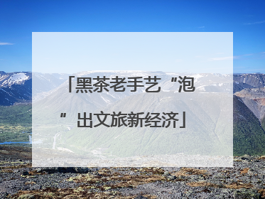 黑茶老手艺“泡”出文旅新经济