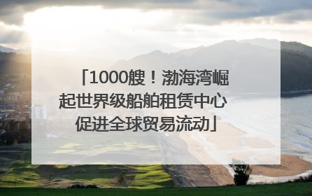 1000艘！渤海湾崛起世界级船舶租赁中心 促进全球贸易流动