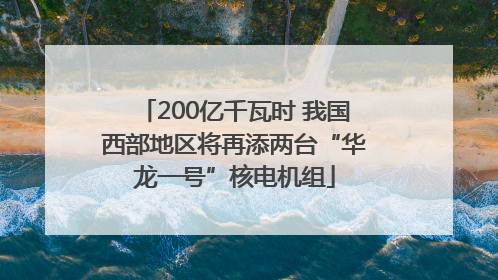 200亿千瓦时 我国西部地区将再添两台“华龙一号”核电机组