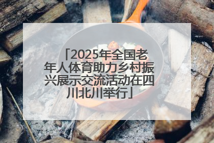 2025年全国老年人体育助力乡村振兴展示交流活动在四川北川举行