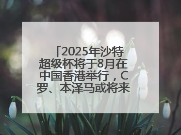 2025年沙特超级杯将于8月在中国香港举行，C罗、本泽马或将来华参赛
