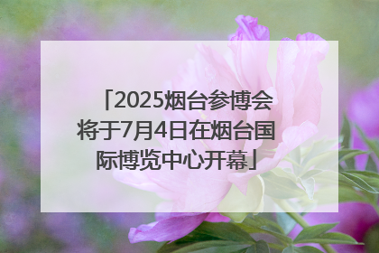 2025烟台参博会将于7月4日在烟台国际博览中心开幕