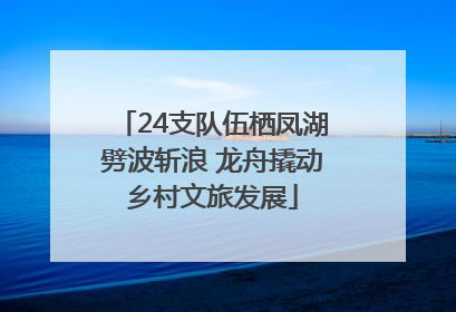24支队伍栖凤湖劈波斩浪 龙舟撬动乡村文旅发展