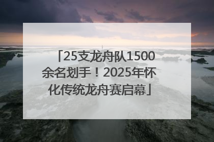 25支龙舟队1500余名划手！2025年怀化传统龙舟赛启幕