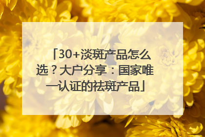 30+淡斑产品怎么选？大户分享：国家唯一认证的祛斑产品