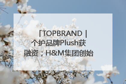 TOPBRAND｜个护品牌Plush获融资；H&M集团创始家族收购股权；滴滴重返巴西外卖市场；香奈儿推出循环材料中心